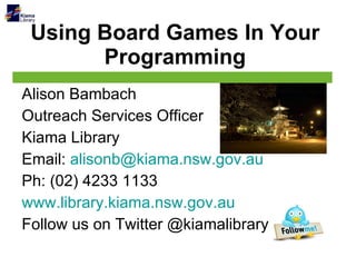 Using Board Games In Your Programming Alison Bambach Outreach Services Officer Kiama Library Email:  [email_address] Ph: (02) 4233 1133 www.library.kiama.nsw.gov.au Follow us on Twitter @kiamalibrary 