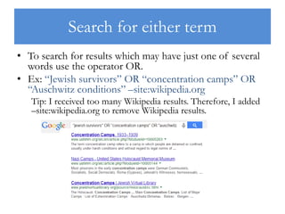 Search for either term
• To search for results which may have just one of several
words use the operator OR.
• Ex: “Jewish survivors” OR “concentration camps” OR
“Auschwitz conditions” –site:wikipedia.org
Tip: I received too many Wikipedia results. Therefore, I added
–site:wikipedia.org to remove Wikipedia results.
 