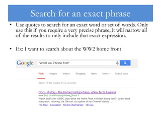 Search for an exact phrase
• Use quotes to search for an exact word or set of words. Only
use this if you require a very precise phrase; it will narrow all
of the results to only include that exact expression.
• Ex: I want to search about the WW2 home front
 