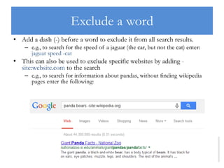 Exclude a word
• Add a dash (-) before a word to exclude it from all search results.
– e.g., to search for the speed of a jaguar (the car, but not the cat) enter:
jaguar speed -cat
• This can also be used to exclude specific websites by adding -
site:website.com to the search
– e.g., to search for information about pandas, without finding wikipedia
pages enter the following:
 