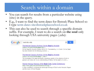 Search within a domain
• You can search for results from a particular website using
(site:) in the query.
• E.g., I want to find the term dates for Ibstock Place School so
I type term dates site:ibstockplaceschool.co.uk
• This can also be used to search through a specific domain
suffix. For example, I want to do a search on the soul only
looking through USA university pages (.edu):
 