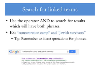 Search for linked terms
• Use the operator AND to search for results
which will have both phrases.
• Ex: “concentration camp” and “Jewish survivors”
– Tip: Remember to insert quotations for phrases.
 