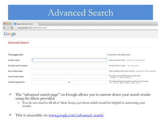 Advanced Search
• The “advanced search page” on Google allows you to narrow down your search results
using the filters provided.
– You do not need to fill all of these boxes, just those which would be helpful to narrowing your
results.
• This is accessible via www.google.com/advanced_search
 