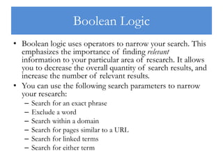Boolean Logic
• Boolean logic uses operators to narrow your search. This
emphasizes the importance of finding relevant
information to your particular area of research. It allows
you to decrease the overall quantity of search results, and
increase the number of relevant results.
• You can use the following search parameters to narrow
your research:
– Search for an exact phrase
– Exclude a word
– Search within a domain
– Search for pages similar to a URL
– Search for linked terms
– Search for either term
 