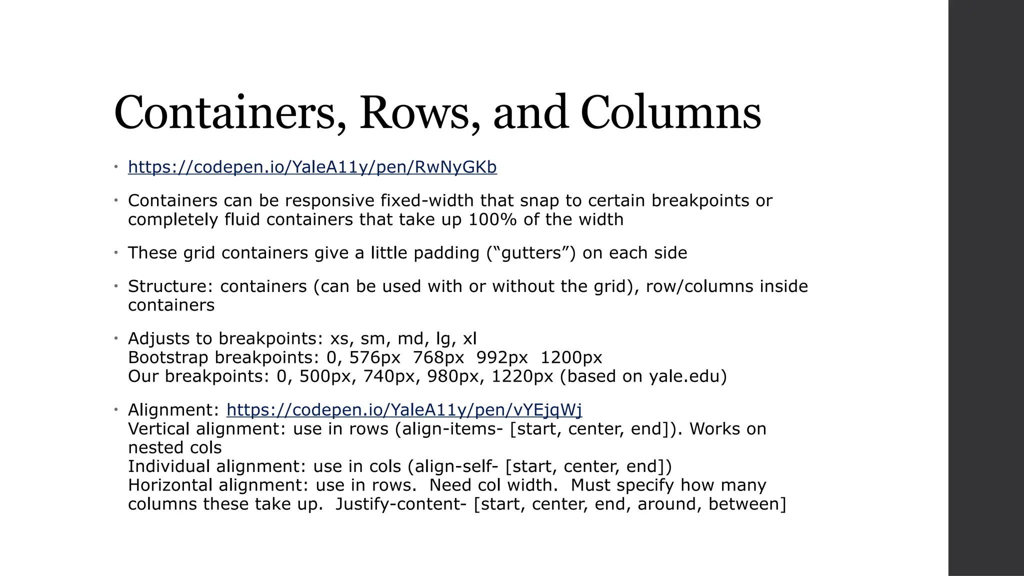 Containers, Rows, and Columns
• https://codepen.io/YaleA11y/pen/RwNyGKb
• Containers can be responsive fixed-width that snap to certain breakpoints or
completely fluid containers that take up 100% of the width
• These grid containers give a little padding (“gutters”) on each side
• Structure: containers (can be used with or without the grid), row/columns inside
containers
• Adjusts to breakpoints: xs, sm, md, lg, xl
Bootstrap breakpoints: 0, 576px 768px 992px 1200px
Our breakpoints: 0, 500px, 740px, 980px, 1220px (based on yale.edu)
• Alignment: https://codepen.io/YaleA11y/pen/vYEjqWj
Vertical alignment: use in rows (align-items- [start, center, end]). Works on
nested cols
Individual alignment: use in cols (align-self- [start, center, end])
Horizontal alignment: use in rows. Need col width. Must specify how many
columns these take up. Justify-content- [start, center, end, around, between]
 