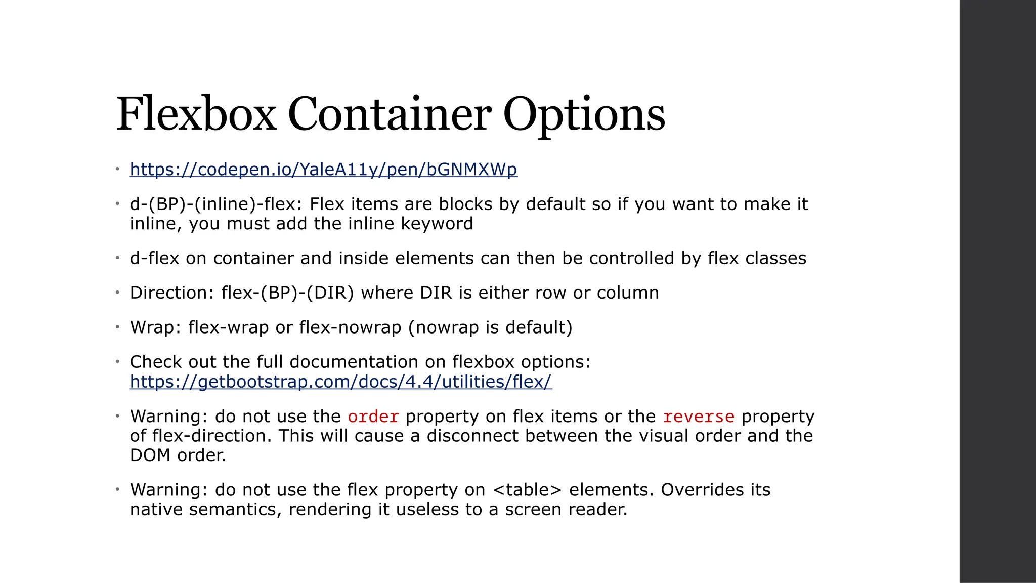 Flexbox Container Options
• https://codepen.io/YaleA11y/pen/bGNMXWp
• d-(BP)-(inline)-flex: Flex items are blocks by default so if you want to make it
inline, you must add the inline keyword
• d-flex on container and inside elements can then be controlled by flex classes
• Direction: flex-(BP)-(DIR) where DIR is either row or column
• Wrap: flex-wrap or flex-nowrap (nowrap is default)
• Check out the full documentation on flexbox options:
https://getbootstrap.com/docs/4.4/utilities/flex/
• Warning: do not use the order property on flex items or the reverse property
of flex-direction. This will cause a disconnect between the visual order and the
DOM order.
• Warning: do not use the flex property on <table> elements. Overrides its
native semantics, rendering it useless to a screen reader.
 