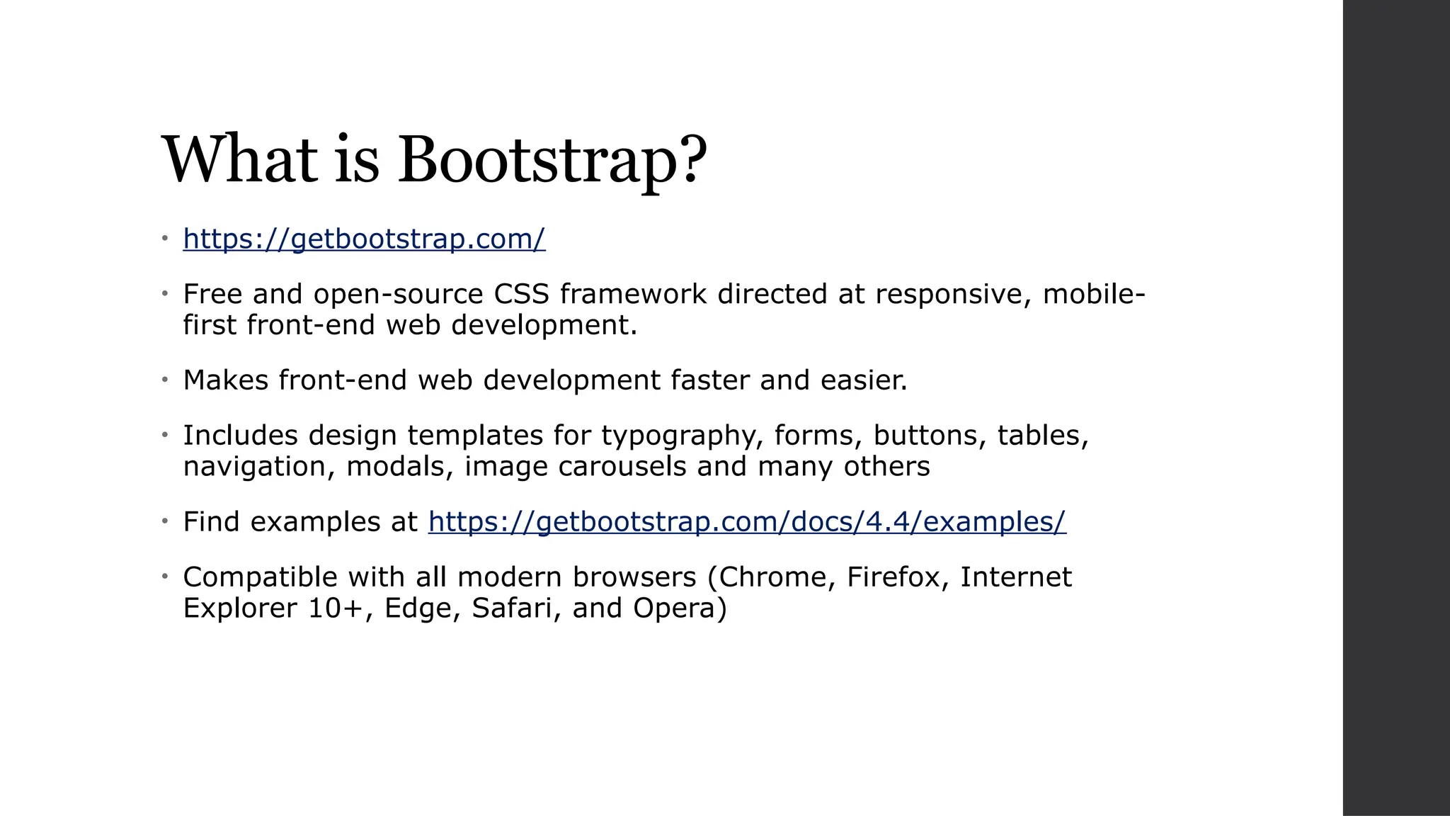 What is Bootstrap?
• https://getbootstrap.com/
• Free and open-source CSS framework directed at responsive, mobile-
first front-end web development.
• Makes front-end web development faster and easier.
• Includes design templates for typography, forms, buttons, tables,
navigation, modals, image carousels and many others
• Find examples at https://getbootstrap.com/docs/4.4/examples/
• Compatible with all modern browsers (Chrome, Firefox, Internet
Explorer 10+, Edge, Safari, and Opera)
 