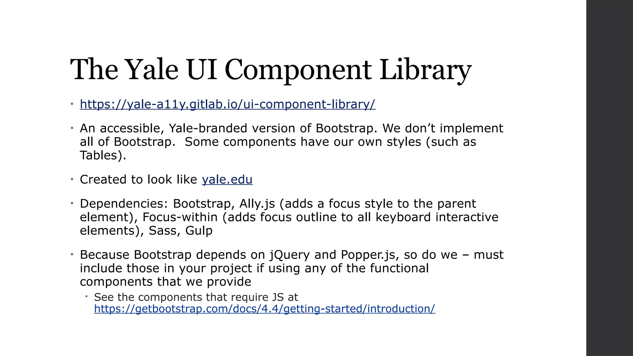 The Yale UI Component Library
• https://yale-a11y.gitlab.io/ui-component-library/
• An accessible, Yale-branded version of Bootstrap. We don’t implement
all of Bootstrap. Some components have our own styles (such as
Tables).
• Created to look like yale.edu
• Dependencies: Bootstrap, Ally.js (adds a focus style to the parent
element), Focus-within (adds focus outline to all keyboard interactive
elements), Sass, Gulp
• Because Bootstrap depends on jQuery and Popper.js, so do we – must
include those in your project if using any of the functional
components that we provide
 See the components that require JS at
https://getbootstrap.com/docs/4.4/getting-started/introduction/
 