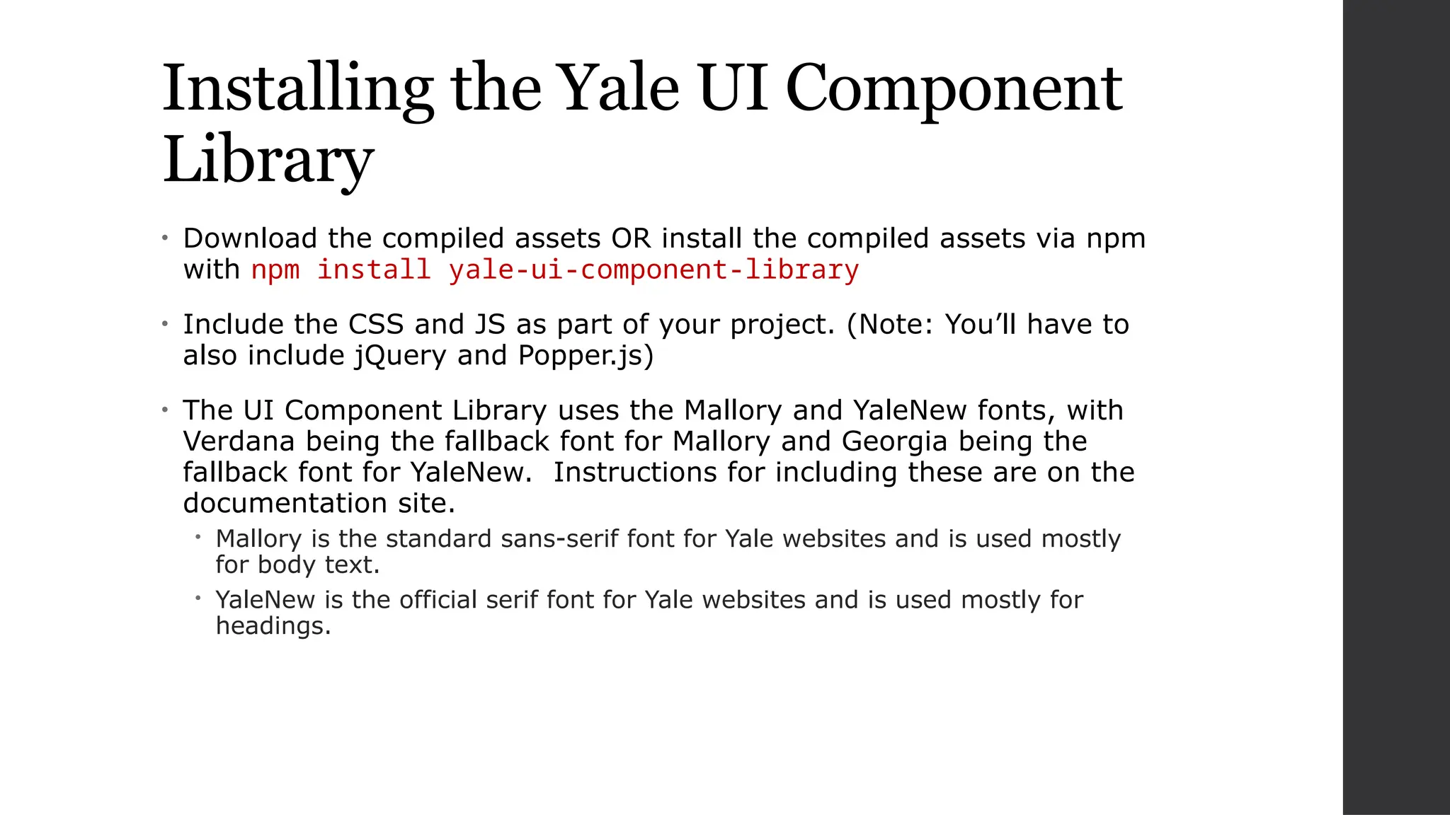 Installing the Yale UI Component
Library
• Download the compiled assets OR install the compiled assets via npm
with npm install yale-ui-component-library
• Include the CSS and JS as part of your project. (Note: You’ll have to
also include jQuery and Popper.js)
• The UI Component Library uses the Mallory and YaleNew fonts, with
Verdana being the fallback font for Mallory and Georgia being the
fallback font for YaleNew. Instructions for including these are on the
documentation site.
 Mallory is the standard sans-serif font for Yale websites and is used mostly
for body text.
 YaleNew is the official serif font for Yale websites and is used mostly for
headings.
 
