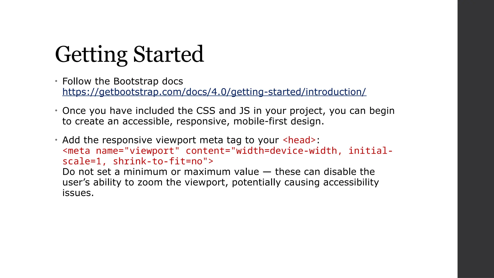 Getting Started
• Follow the Bootstrap docs
https://getbootstrap.com/docs/4.0/getting-started/introduction/
• Once you have included the CSS and JS in your project, you can begin
to create an accessible, responsive, mobile-first design.
• Add the responsive viewport meta tag to your <head>:
<meta name="viewport" content="width=device-width, initial-
scale=1, shrink-to-fit=no">
Do not set a minimum or maximum value — these can disable the
user’s ability to zoom the viewport, potentially causing accessibility
issues.
 
