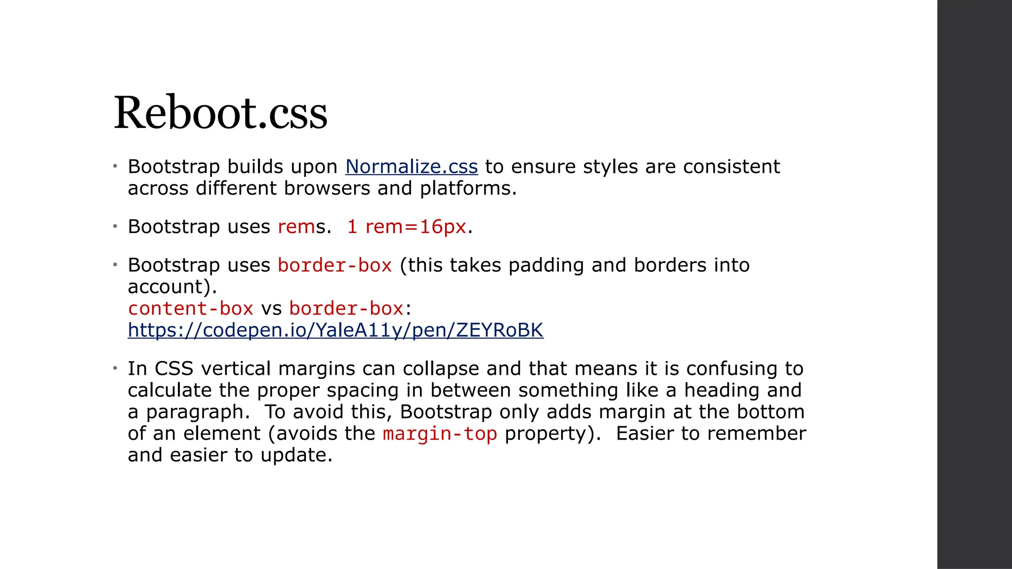 Reboot.css
• Bootstrap builds upon Normalize.css to ensure styles are consistent
across different browsers and platforms.
• Bootstrap uses rems. 1 rem=16px.
• Bootstrap uses border-box (this takes padding and borders into
account).
content-box vs border-box:
https://codepen.io/YaleA11y/pen/ZEYRoBK
• In CSS vertical margins can collapse and that means it is confusing to
calculate the proper spacing in between something like a heading and
a paragraph. To avoid this, Bootstrap only adds margin at the bottom
of an element (avoids the margin-top property). Easier to remember
and easier to update.
 