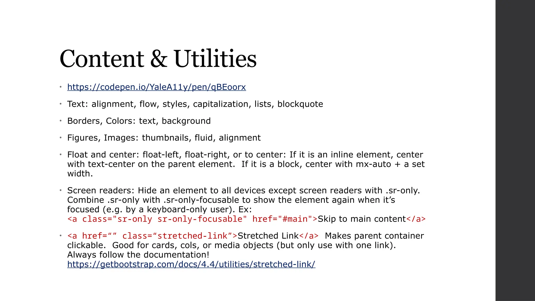 Content & Utilities
• https://codepen.io/YaleA11y/pen/qBEoorx
• Text: alignment, flow, styles, capitalization, lists, blockquote
• Borders, Colors: text, background
• Figures, Images: thumbnails, fluid, alignment
• Float and center: float-left, float-right, or to center: If it is an inline element, center
with text-center on the parent element. If it is a block, center with mx-auto + a set
width.
• Screen readers: Hide an element to all devices except screen readers with .sr-only.
Combine .sr-only with .sr-only-focusable to show the element again when it’s
focused (e.g. by a keyboard-only user). Ex:
<a class="sr-only sr-only-focusable" href="#main">Skip to main content</a>
• <a href=“” class=“stretched-link”>Stretched Link</a> Makes parent container
clickable. Good for cards, cols, or media objects (but only use with one link).
Always follow the documentation!
https://getbootstrap.com/docs/4.4/utilities/stretched-link/
 