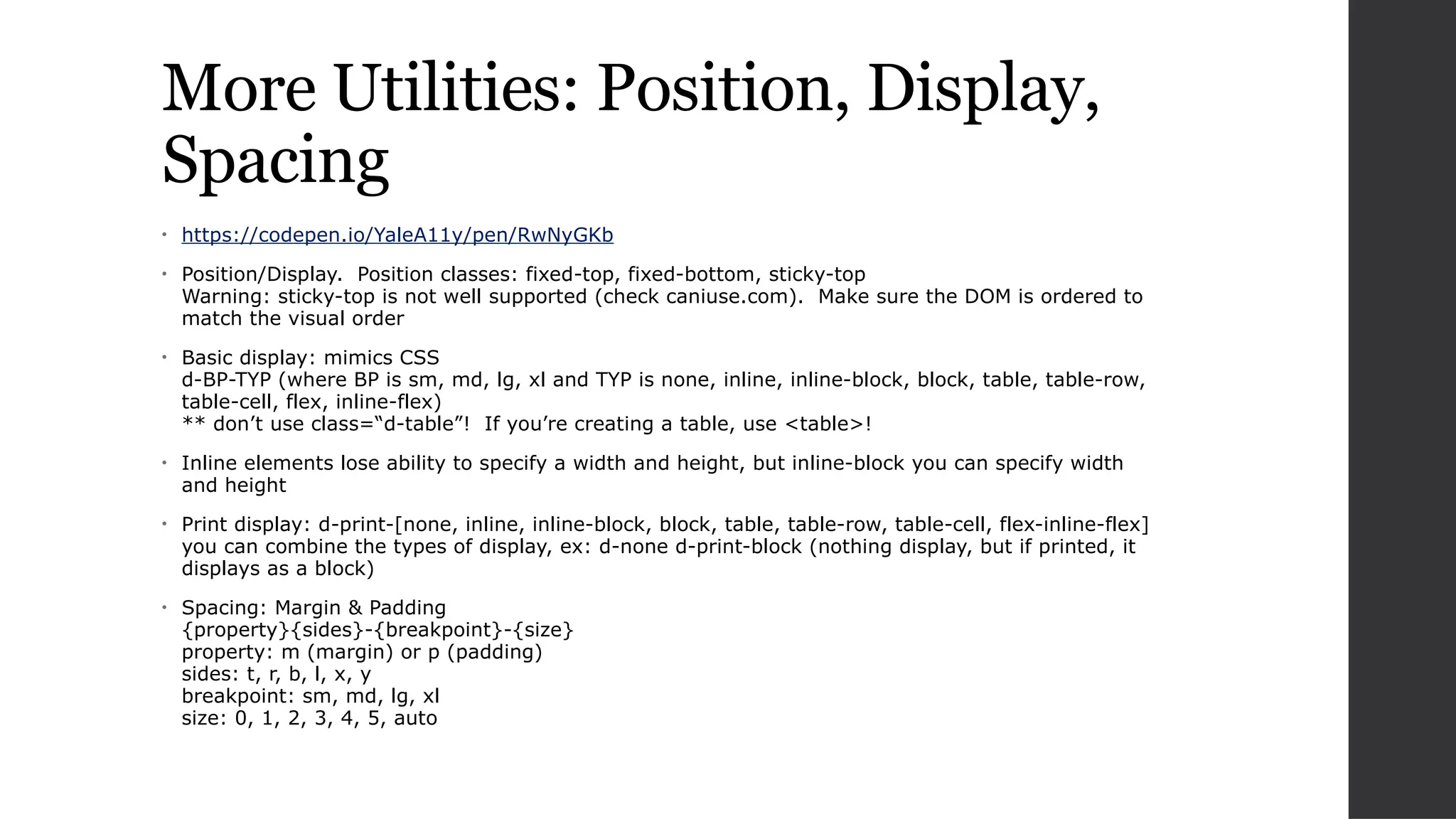 More Utilities: Position, Display,
Spacing
• https://codepen.io/YaleA11y/pen/RwNyGKb
• Position/Display. Position classes: fixed-top, fixed-bottom, sticky-top
Warning: sticky-top is not well supported (check caniuse.com). Make sure the DOM is ordered to
match the visual order
• Basic display: mimics CSS
d-BP-TYP (where BP is sm, md, lg, xl and TYP is none, inline, inline-block, block, table, table-row,
table-cell, flex, inline-flex)
** don’t use class=“d-table”! If you’re creating a table, use <table>!
• Inline elements lose ability to specify a width and height, but inline-block you can specify width
and height
• Print display: d-print-[none, inline, inline-block, block, table, table-row, table-cell, flex-inline-flex]
you can combine the types of display, ex: d-none d-print-block (nothing display, but if printed, it
displays as a block)
• Spacing: Margin & Padding
{property}{sides}-{breakpoint}-{size}
property: m (margin) or p (padding)
sides: t, r, b, l, x, y
breakpoint: sm, md, lg, xl
size: 0, 1, 2, 3, 4, 5, auto
 