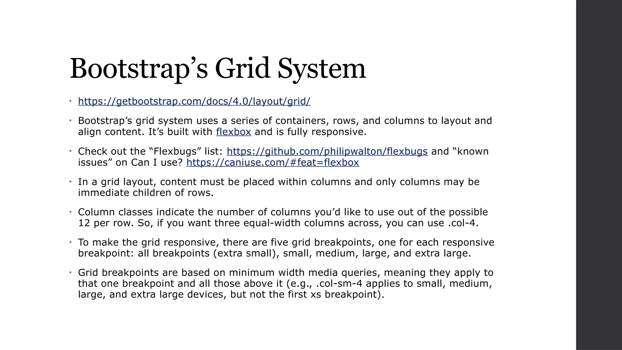 Bootstrap’s Grid System
• https://getbootstrap.com/docs/4.0/layout/grid/
• Bootstrap’s grid system uses a series of containers, rows, and columns to layout and
align content. It’s built with flexbox and is fully responsive.
• Check out the “Flexbugs” list: https://github.com/philipwalton/flexbugs and “known
issues” on Can I use? https://caniuse.com/#feat=flexbox
• In a grid layout, content must be placed within columns and only columns may be
immediate children of rows.
• Column classes indicate the number of columns you’d like to use out of the possible
12 per row. So, if you want three equal-width columns across, you can use .col-4.
• To make the grid responsive, there are five grid breakpoints, one for each responsive
breakpoint: all breakpoints (extra small), small, medium, large, and extra large.
• Grid breakpoints are based on minimum width media queries, meaning they apply to
that one breakpoint and all those above it (e.g., .col-sm-4 applies to small, medium,
large, and extra large devices, but not the first xs breakpoint).
 