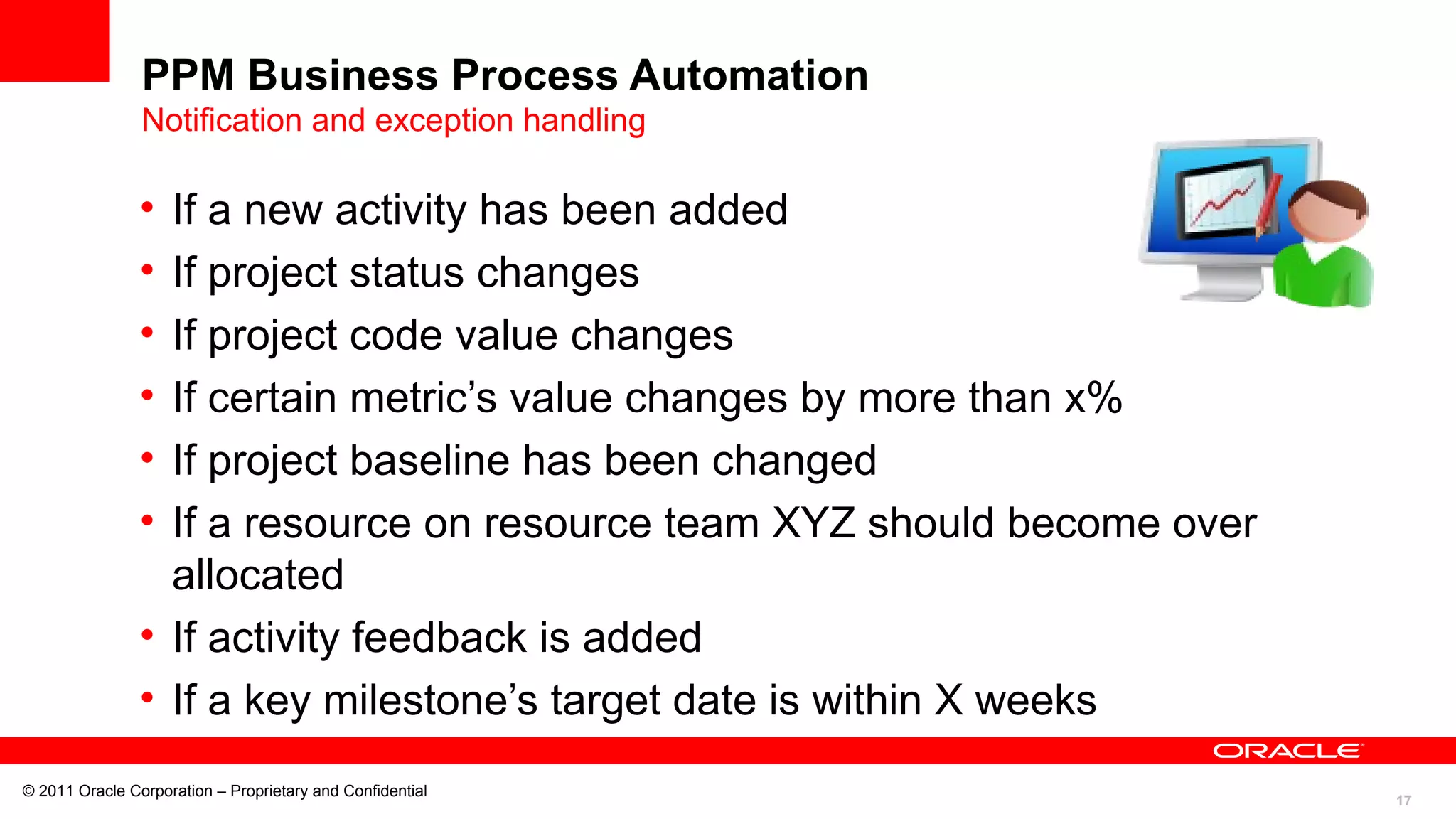 17
© 2011 Oracle Corporation – Proprietary and Confidential
PPM Business Process Automation
Notification and exception handling
• If a new activity has been added
• If project status changes
• If project code value changes
• If certain metric’s value changes by more than x%
• If project baseline has been changed
• If a resource on resource team XYZ should become over
allocated
• If activity feedback is added
• If a key milestone’s target date is within X weeks
 