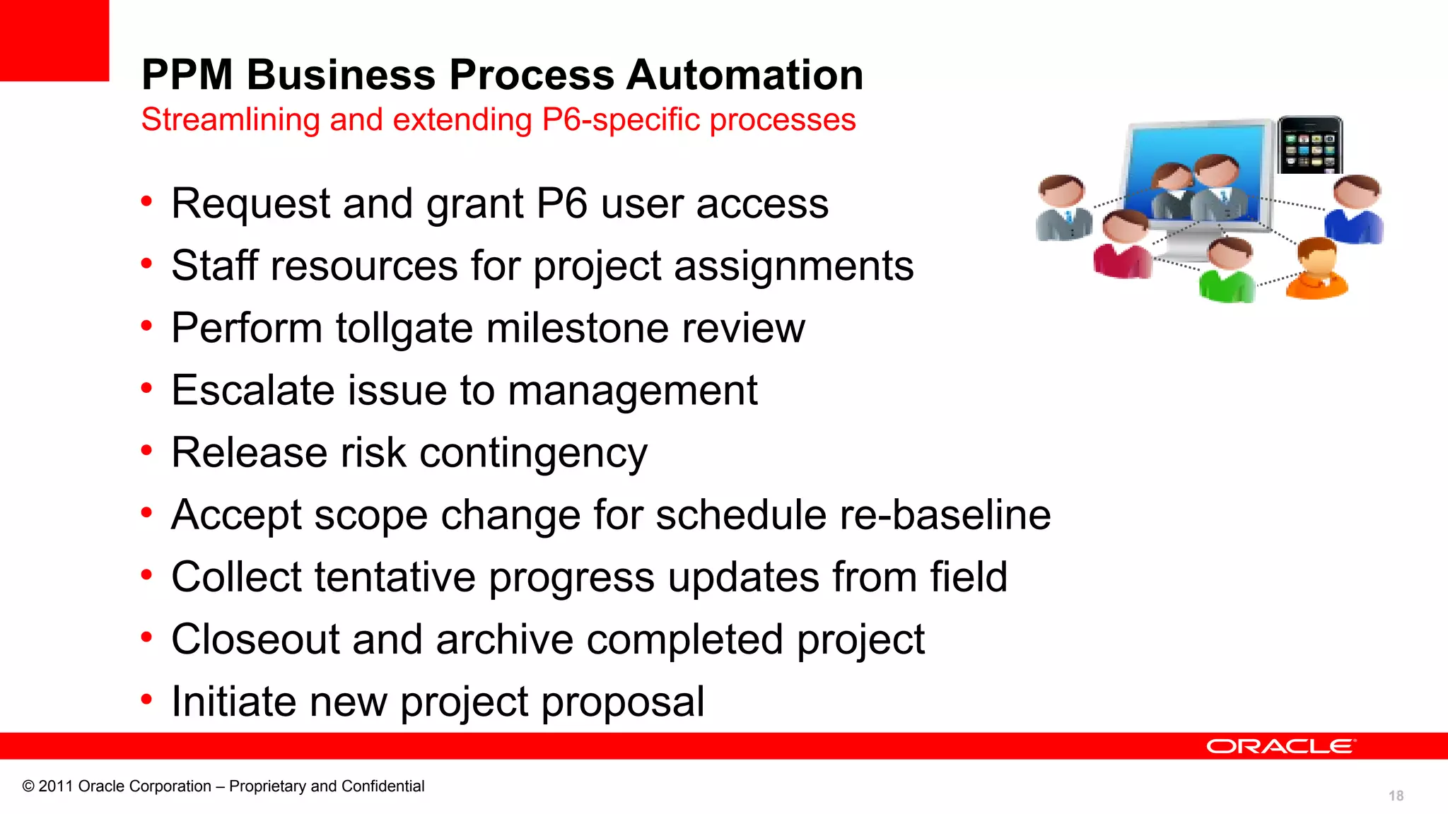 18
© 2011 Oracle Corporation – Proprietary and Confidential
PPM Business Process Automation
Streamlining and extending P6-specific processes
• Request and grant P6 user access
• Staff resources for project assignments
• Perform tollgate milestone review
• Escalate issue to management
• Release risk contingency
• Accept scope change for schedule re-baseline
• Collect tentative progress updates from field
• Closeout and archive completed project
• Initiate new project proposal
 