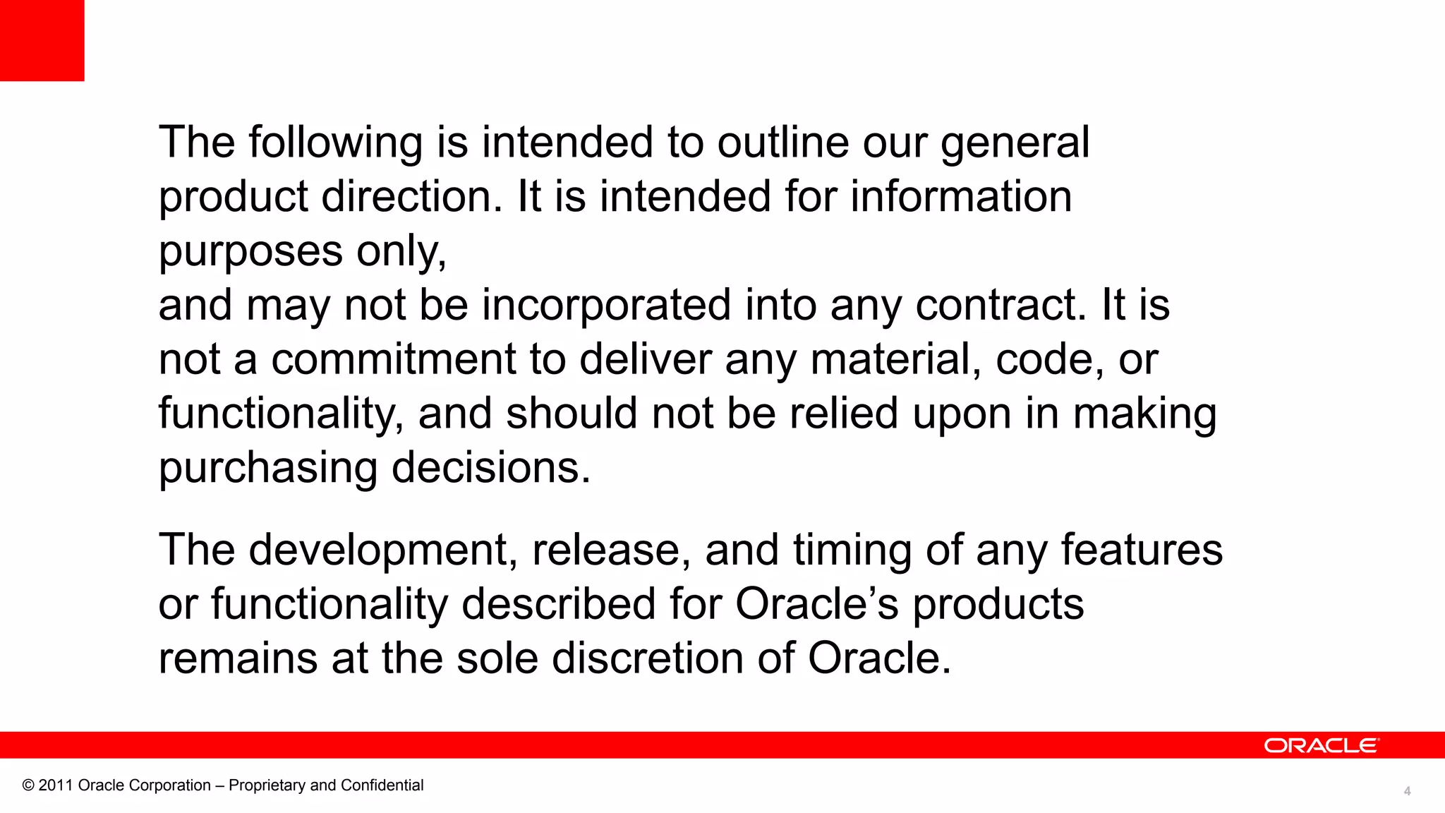 4© 2011 Oracle Corporation – Proprietary and Confidential
The following is intended to outline our general
product direction. It is intended for information
purposes only,
and may not be incorporated into any contract. It is
not a commitment to deliver any material, code, or
functionality, and should not be relied upon in making
purchasing decisions.
The development, release, and timing of any features
or functionality described for Oracle’s products
remains at the sole discretion of Oracle.
 