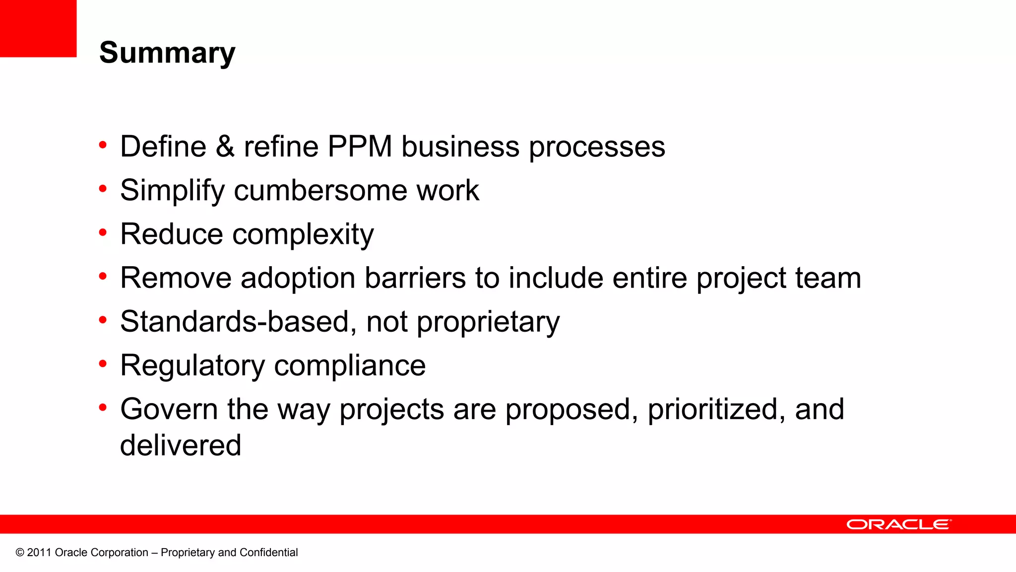 © 2011 Oracle Corporation – Proprietary and Confidential
Summary
• Define & refine PPM business processes
• Simplify cumbersome work
• Reduce complexity
• Remove adoption barriers to include entire project team
• Standards-based, not proprietary
• Regulatory compliance
• Govern the way projects are proposed, prioritized, and
delivered
 