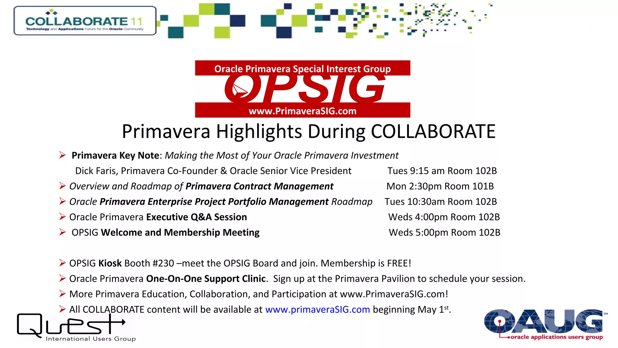 Primavera Highlights During COLLABORATE
 Primavera Key Note: Making the Most of Your Oracle Primavera Investment
Dick Faris, Primavera Co-Founder & Oracle Senior Vice President Tues 9:15 am Room 102B
 Overview and Roadmap of Primavera Contract Management Mon 2:30pm Room 101B
 Oracle Primavera Enterprise Project Portfolio Management Roadmap Tues 10:30am Room 102B
 Oracle Primavera Executive Q&A Session Weds 4:00pm Room 102B
 OPSIG Welcome and Membership Meeting Weds 5:00pm Room 102B
 OPSIG Kiosk Booth #230 –meet the OPSIG Board and join. Membership is FREE!
 Oracle Primavera One-On-One Support Clinic. Sign up at the Primavera Pavilion to schedule your session.
 More Primavera Education, Collaboration, and Participation at www.PrimaveraSIG.com!
 All COLLABORATE content will be available at www.primaveraSIG.com beginning May 1st
.
www.PrimaveraSIG.com

Oracle Primavera Special Interest Group
 