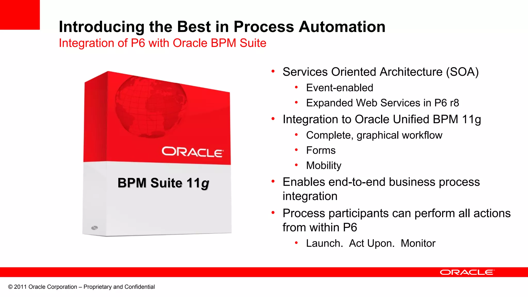 © 2011 Oracle Corporation – Proprietary and Confidential
• Services Oriented Architecture (SOA)
• Event-enabled
• Expanded Web Services in P6 r8
• Integration to Oracle Unified BPM 11g
• Complete, graphical workflow
• Forms
• Mobility
• Enables end-to-end business process
integration
• Process participants can perform all actions
from within P6
• Launch. Act Upon. Monitor
BPM Foundation
BPM Suite 11BPM Suite 11gg
Introducing the Best in Process Automation
Integration of P6 with Oracle BPM Suite
 