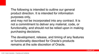 4© 2011 Oracle Corporation – Proprietary and Confidential
The following is intended to outline our general
product direction. It is intended for information
purposes only,
and may not be incorporated into any contract. It is
not a commitment to deliver any material, code, or
functionality, and should not be relied upon in making
purchasing decisions.
The development, release, and timing of any features
or functionality described for Oracle’s products
remains at the sole discretion of Oracle.
 