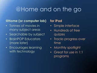 @Home and on the go
@Home (or computer lab)   for iPad
• Tonnes of movies in     • Simple interface
  many subject areas      • Hundreds of free
• Searchable by subject      quizzes
• BrainPOP Educators      • Tracks progress over
  (more later)               time
• Encourages learning     • Monthly spotlight
  with technology         • Great for use in 1:1
                             programs
 