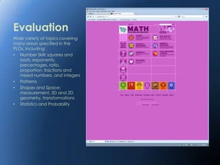 Evaluation
Wide variety of topics covering
many areas specified in the
PLOs, including:
• Number Skill: squares and
   roots, exponents,
   percentages, ratio,
   proportion, fractions and
   mixed numbers, and integers
• Patterns
• Shapes and Space:
   measurement, 3D and 2D
   geometry, transformations
• Statistics and Probability
 