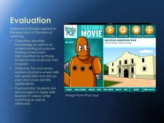 Evaluation
Videos and Quizzes appeal to
the spectrum of Domains of
Learning:
• Cognitive: provides
   knowledge as well as an
   understanding of purpose.
   Testing covers basic
   memorization to synthesis.
   Students may evaluate their
   progress
• Affective: Tim and Moby
   explore situations where skills
   are applicable and discuss
   past and future real life
   applications
• Psychomotor: Students are
   encouraged to apply skills
   learned in videos while           Image from iPad app
   watching as well as
   afterward
 
