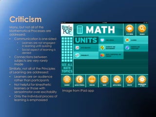 Criticism
Many, but not all of the
Mathematical Processes are
addressed:
• Communication is one-sided
     •   Learners are not engaged
         in learning until quizzing
     •   Social aspect of learning is
         denied
•   Connections between
    subjects are very rarely
    made
Similarly, not all of the Principles
of Learning are addressed:
• Learners are an audience
    rather than participants
• Not helpful for kinesthetic
    learners or those with
    sensorimotor over-excitability      Image from iPad app
• Only the individual process of
    learning is emphasized
 
