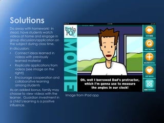 Solutions
Do away with homework! In
stead, have students watch
videos at home and engage in
group discussion/application on
the subject during class time.
In discussion:
• Connect ideas learned in
    videos with previously
    learned material
• Replicate applications from
    videos (see image on the
    right!)
• Encourage cooperation and
    collaborative learning
    among students
As an added bonus, family may
choose to view videos with the     Image from iPad app
learner. Guardian investment in
a child’s learning is a positive
influence.
 