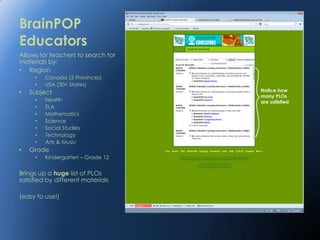 BrainPOP
Educators
Allows for teachers to search for
materials by:
• Region
     •   Canada (3 Provinces)
     •   USA (30+ States)
•   Subject
     •   Health
     •   ELA
     •   Mathematics
     •   Science
     •   Social Studies
     •   Technology
     •   Arts & Music
•   Grade
     •   Kindergarten – Grade 12


Brings up a huge list of PLOs
satisfied by different materials

(easy to use!)
 