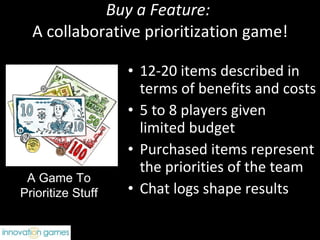 Buy a Feature:  A collaborative prioritization game! 12-20 items described in terms of benefits and costs 5 to 8 players given  limited budget Purchased items represent the priorities of the team Chat logs shape results A Game To Prioritize Stuff 