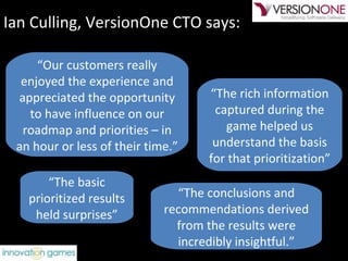 Ian Culling, VersionOne CTO says: “ The basic prioritized results held surprises” “ The rich information captured during the game helped us understand the basis for that prioritization” “ The conclusions and recommendations derived from the results were incredibly insightful.” “ Our customers really enjoyed the experience and appreciated the opportunity to have influence on our roadmap and priorities – in an hour or less of their time.”  