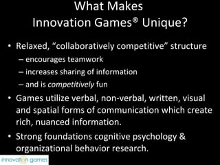What Makes  Innovation Games® Unique? Relaxed, “collaboratively competitive” structure encourages teamwork  increases sharing of information and is  competitively  fun Games utilize verbal, non-verbal, written, visual and spatial forms of communication which create rich, nuanced information. Strong foundations cognitive psychology & organizational behavior research. 