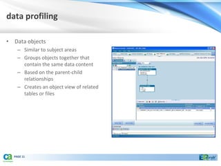 data profiling

• Data objects
    – Similar to subject areas
    – Groups objects together that
      contain the same data content
    – Based on the parent-child
      relationships
    – Creates an object view of related
      tables or files




  PAGE 11
 