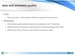 data and metadata quality

• Data
  – Business data - information utilized to operate the business
• Metadata
  – Information generated during the development of IT solutions
  – Defines both the business and technical understanding of the data
  – Utilized to store, process, and report on business data




  PAGE 17
 