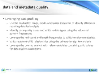 data and metadata quality

• Leveraging data profiling
  – Use the cardinality, range, mode, and sparse indicators to identify attributes
    requiring detailed analysis
  – Identify data quality issues and validate data types using the value and
    pattern frequencies
  – Leverage the null count and length frequencies to validate column metadata
  – Validate parent-child relationships using the primary-foreign key analysis
  – Leverage the overlap analysis with reference tables containing valid values
    for data quality assessments




  PAGE 19
 