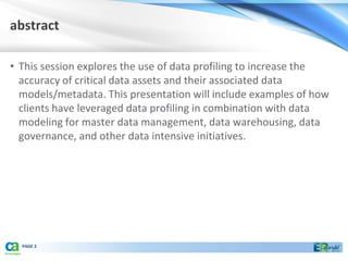abstract

• This session explores the use of data profiling to increase the
  accuracy of critical data assets and their associated data
  models/metadata. This presentation will include examples of how
  clients have leveraged data profiling in combination with data
  modeling for master data management, data warehousing, data
  governance, and other data intensive initiatives.




  PAGE 2
 