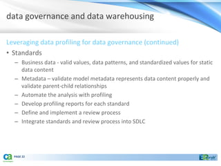 data governance and data warehousing

Leveraging data profiling for data governance (continued)
• Standards
  – Business data - valid values, data patterns, and standardized values for static
    data content
  – Metadata – validate model metadata represents data content properly and
    validate parent-child relationships
  – Automate the analysis with profiling
  – Develop profiling reports for each standard
  – Define and implement a review process
  – Integrate standards and review process into SDLC




  PAGE 22
 