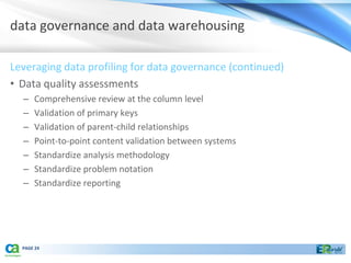 data governance and data warehousing

Leveraging data profiling for data governance (continued)
• Data quality assessments
  –   Comprehensive review at the column level
  –   Validation of primary keys
  –   Validation of parent-child relationships
  –   Point-to-point content validation between systems
  –   Standardize analysis methodology
  –   Standardize problem notation
  –   Standardize reporting




  PAGE 24
 