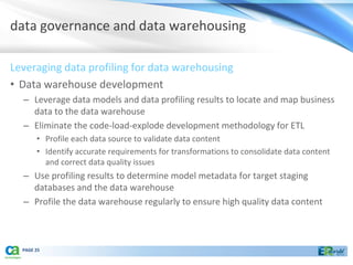 data governance and data warehousing

Leveraging data profiling for data warehousing
• Data warehouse development
  – Leverage data models and data profiling results to locate and map business
    data to the data warehouse
  – Eliminate the code-load-explode development methodology for ETL
       • Profile each data source to validate data content
       • Identify accurate requirements for transformations to consolidate data content
         and correct data quality issues
  – Use profiling results to determine model metadata for target staging
    databases and the data warehouse
  – Profile the data warehouse regularly to ensure high quality data content



  PAGE 25
 