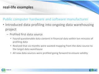 real-life examples

Public computer hardware and software manufacturer
• Introduced data profiling into ongoing data warehousing
  project
  – Profiled first data source
       • Found questionable data content in financial data within ten minutes of
         profiling data
       • Realized that six months were wasted mapping from the data source to
         the target data warehouse
       • All new data sources were profiled going forward to ensure validity




  PAGE 27
 