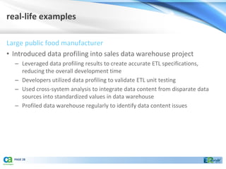real-life examples

Large public food manufacturer
• Introduced data profiling into sales data warehouse project
  – Leveraged data profiling results to create accurate ETL specifications,
    reducing the overall development time
  – Developers utilized data profiling to validate ETL unit testing
  – Used cross-system analysis to integrate data content from disparate data
    sources into standardized values in data warehouse
  – Profiled data warehouse regularly to identify data content issues




  PAGE 28
 