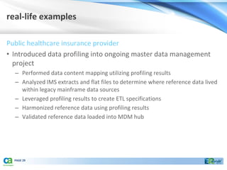 real-life examples

Public healthcare insurance provider
• Introduced data profiling into ongoing master data management
  project
  – Performed data content mapping utilizing profiling results
  – Analyzed IMS extracts and flat files to determine where reference data lived
    within legacy mainframe data sources
  – Leveraged profiling results to create ETL specifications
  – Harmonized reference data using profiling results
  – Validated reference data loaded into MDM hub




  PAGE 29
 