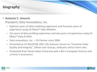 biography

• Antonio C. Amorin
  President, Data Innovations, Inc.
  – Eighteen years of data modeling experience and fourteen years of
    experience using CA ERwin® Data Modeler
  – Ten years of data profiling experience and two years of experience using CA
    ERwin® Data Profiler
  – Data Innovations, Inc. – CA Partner since 2004
  – Presented at CA World’08, CBI’s Life Sciences Forum on “Customer Data
    Quality and Integrity”, ERwin User Groups, webcasts and at client sites
  – Graduated from Illinois State University with a BA in Computer Science and
    a minor in Economics



  PAGE 3
 
