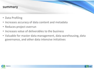 summary

•   Data Profiling
•   Increases accuracy of data content and metadata
•   Reduces project overrun
•   Increases value of deliverables to the business
•   Valuable for master data management, data warehousing, data
    governance, and other data intensive initiatives




    PAGE 31
 