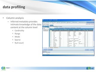 data profiling

• Column analysis
    – Inferred metadata provides
      intimate knowledge of the data
      content at the column level
           •   Cardinality
           •   Range
           •   Mode
           •   Sparse
           •   Null count




  PAGE 7
 