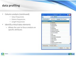 data profiling

• Column analysis (continued)
            • Value frequencies
            • Pattern frequencies
            • Length frequencies
• Identify critical data elements
     – Allows the user to focus analysis on
       specific attributes




   PAGE 8
 