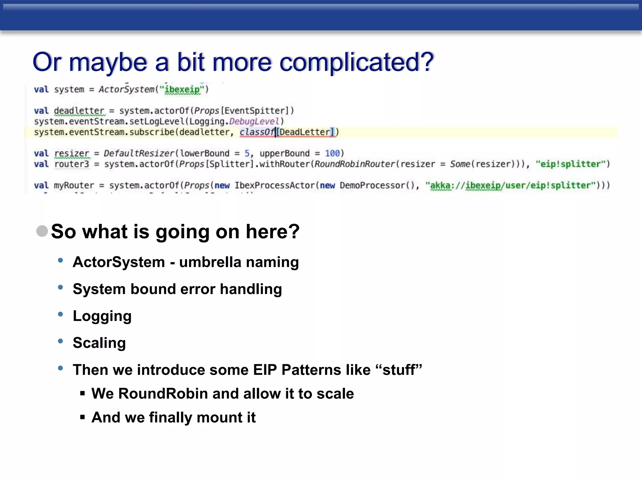 Or maybe a bit more complicated? 
So what is going on here? 
• ActorSystem - umbrella naming 
• System bound error handling 
• Logging 
• Scaling 
• Then we introduce some EIP Patterns like “stuff” 
 We RoundRobin and allow it to scale 
 And we finally mount it 
 