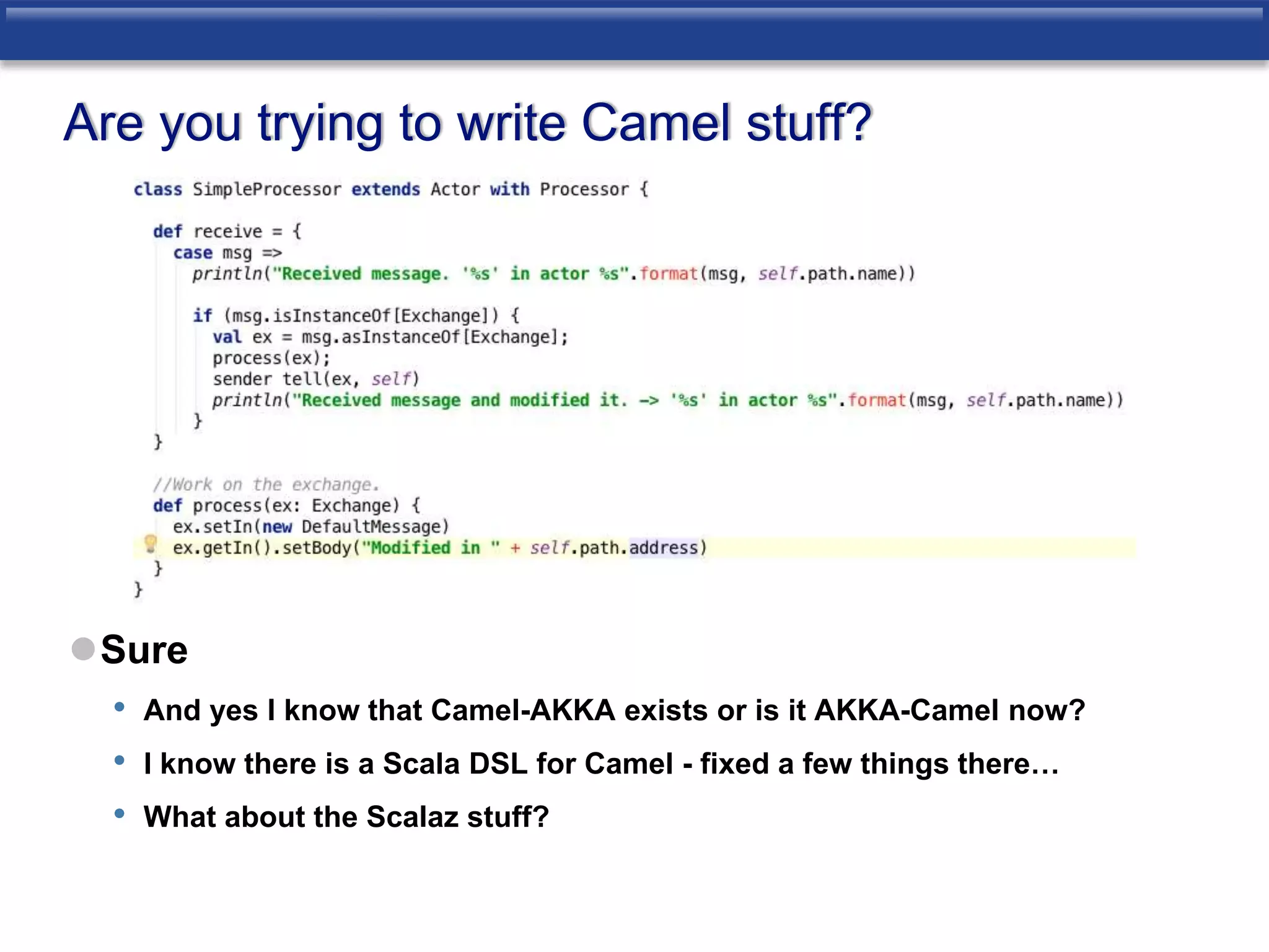 Are you trying to write Camel stuff? 
Sure 
• And yes I know that Camel-AKKA exists or is it AKKA-Camel now? 
• I know there is a Scala DSL for Camel - fixed a few things there… 
• What about the Scalaz stuff? 
 
